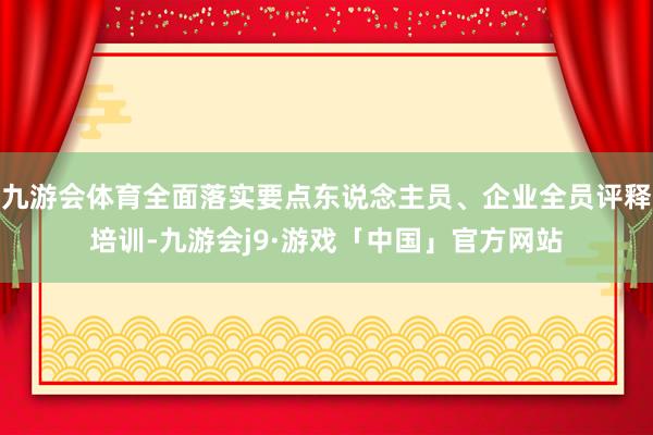 九游会体育全面落实要点东说念主员、企业全员评释培训-九游会j9·游戏「中国」官方网站