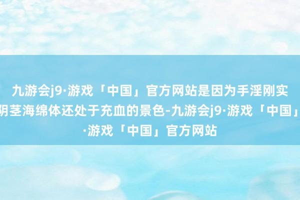 九游会j9·游戏「中国」官方网站是因为手淫刚实现男性的阴茎海绵体还处于充血的景色-九游会j9·游戏「中国」官方网站