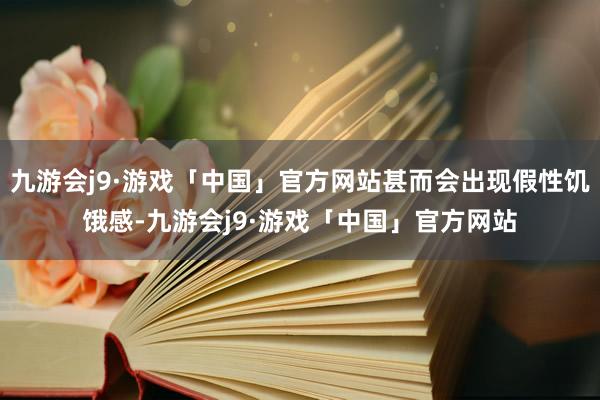 九游会j9·游戏「中国」官方网站甚而会出现假性饥饿感-九游会j9·游戏「中国」官方网站