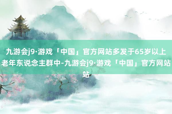 九游会j9·游戏「中国」官方网站多发于65岁以上老年东说念主群中-九游会j9·游戏「中国」官方网站