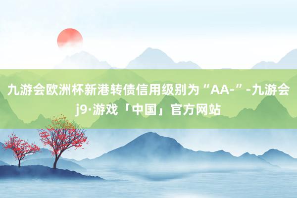 九游会欧洲杯新港转债信用级别为“AA-”-九游会j9·游戏「中国」官方网站