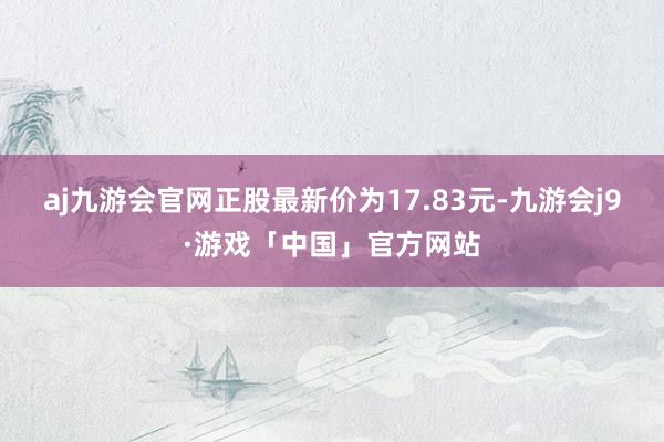 aj九游会官网正股最新价为17.83元-九游会j9·游戏「中国」官方网站