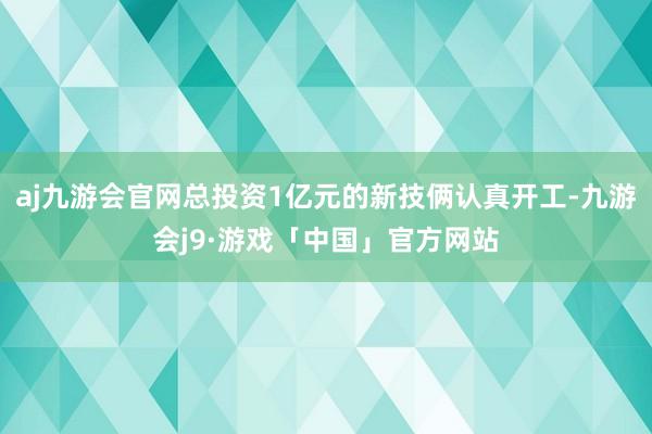 aj九游会官网总投资1亿元的新技俩认真开工-九游会j9·游戏「中国」官方网站
