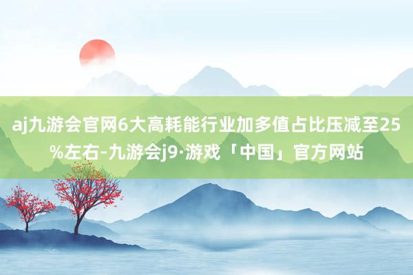 aj九游会官网6大高耗能行业加多值占比压减至25%左右-九游会j9·游戏「中国」官方网站