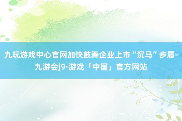 九玩游戏中心官网加快鼓舞企业上市“沉马”步履-九游会j9·游戏「中国」官方网站