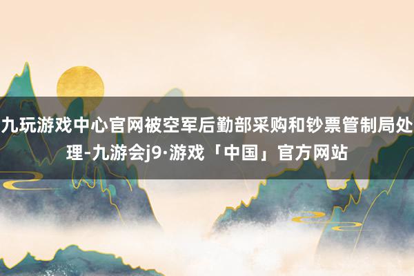 九玩游戏中心官网被空军后勤部采购和钞票管制局处理-九游会j9·游戏「中国」官方网站