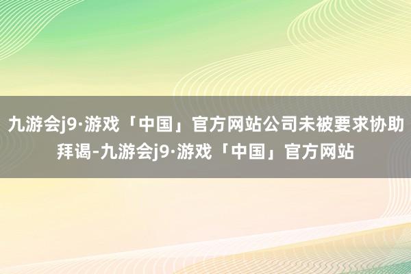 九游会j9·游戏「中国」官方网站公司未被要求协助拜谒-九游会j9·游戏「中国」官方网站
