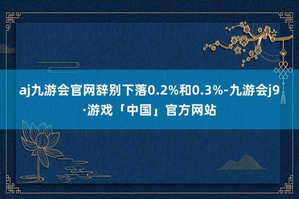 aj九游会官网辞别下落0.2%和0.3%-九游会j9·游戏「中国」官方网站