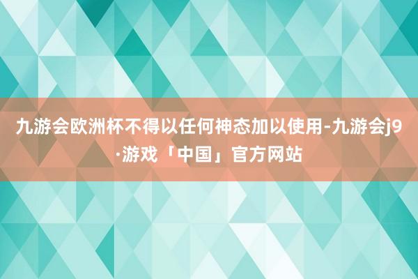 九游会欧洲杯不得以任何神态加以使用-九游会j9·游戏「中国」官方网站