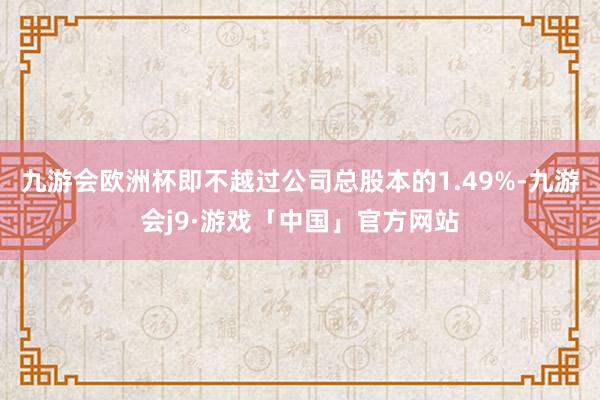 九游会欧洲杯即不越过公司总股本的1.49%-九游会j9·游戏「中国」官方网站