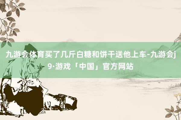 九游会体育买了几斤白糖和饼干送他上车-九游会j9·游戏「中国」官方网站