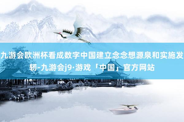 九游会欧洲杯看成数字中国建立念念想源泉和实施发轫-九游会j9·游戏「中国」官方网站