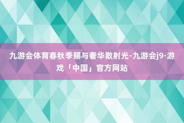 九游会体育春秋季赐与奢华散射光-九游会j9·游戏「中国」官方网站