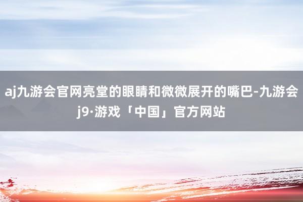 aj九游会官网亮堂的眼睛和微微展开的嘴巴-九游会j9·游戏「中国」官方网站