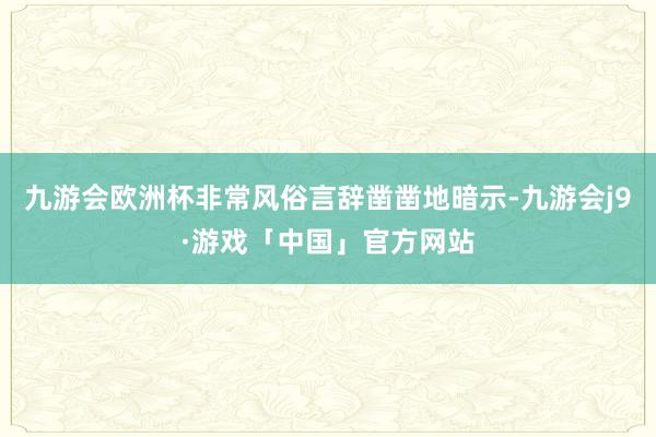 九游会欧洲杯非常风俗言辞凿凿地暗示-九游会j9·游戏「中国」官方网站