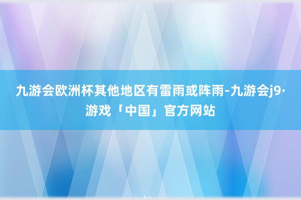 九游会欧洲杯其他地区有雷雨或阵雨-九游会j9·游戏「中国」官方网站
