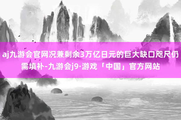 aj九游会官网况兼剩余3万亿日元的巨大缺口咫尺仍需填补-九游会j9·游戏「中国」官方网站
