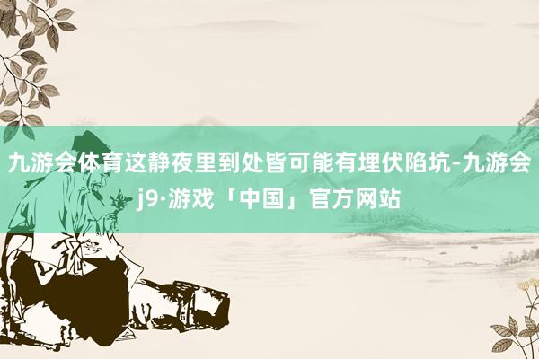 九游会体育这静夜里到处皆可能有埋伏陷坑-九游会j9·游戏「中国」官方网站