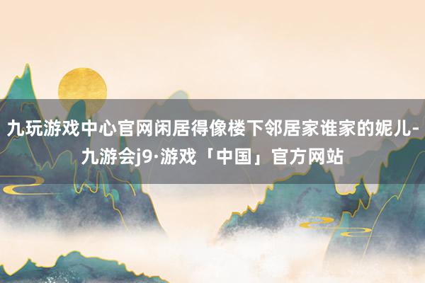 九玩游戏中心官网闲居得像楼下邻居家谁家的妮儿-九游会j9·游戏「中国」官方网站