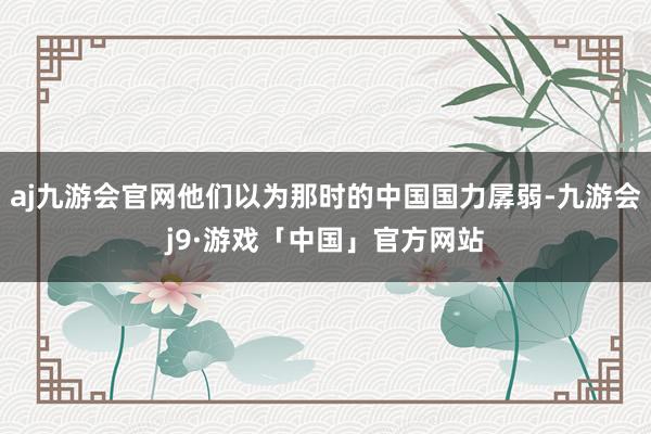 aj九游会官网他们以为那时的中国国力孱弱-九游会j9·游戏「中国」官方网站