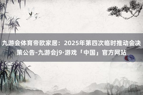 九游会体育帝欧家居：2025年第四次临时推动会决策公告-九游会j9·游戏「中国」官方网站