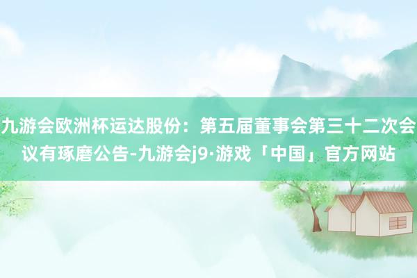 九游会欧洲杯运达股份：第五届董事会第三十二次会议有琢磨公告-九游会j9·游戏「中国」官方网站