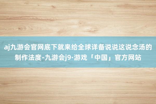 aj九游会官网底下就来给全球详备说说这说念汤的制作法度-九游会j9·游戏「中国」官方网站