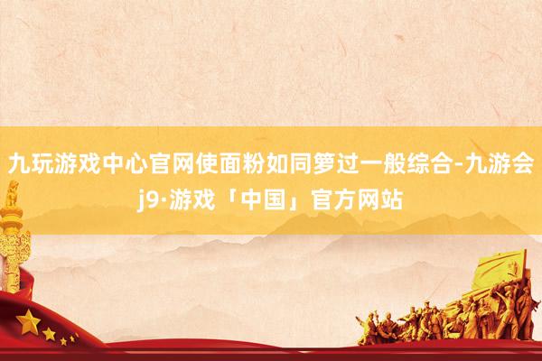 九玩游戏中心官网使面粉如同箩过一般综合-九游会j9·游戏「中国」官方网站