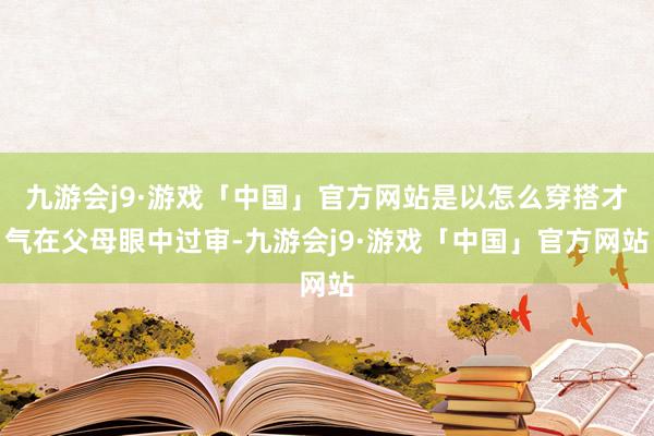 九游会j9·游戏「中国」官方网站是以怎么穿搭才气在父母眼中过审-九游会j9·游戏「中国」官方网站