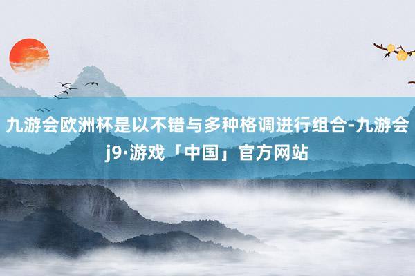 九游会欧洲杯是以不错与多种格调进行组合-九游会j9·游戏「中国」官方网站