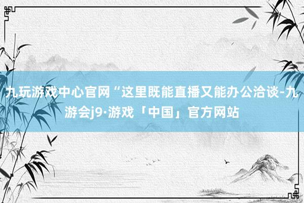 九玩游戏中心官网“这里既能直播又能办公洽谈-九游会j9·游戏「中国」官方网站
