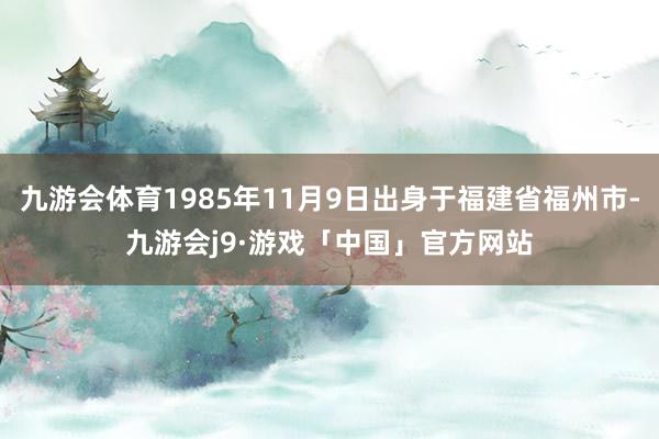 九游会体育1985年11月9日出身于福建省福州市-九游会j9·游戏「中国」官方网站