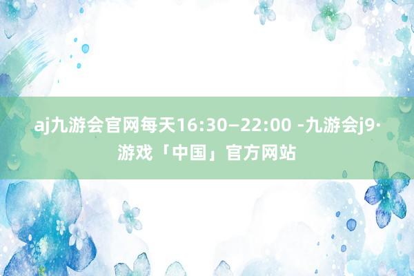 aj九游会官网每天16:30—22:00 -九游会j9·游戏「中国」官方网站