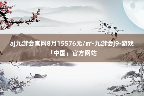 aj九游会官网8月15576元/㎡-九游会j9·游戏「中国」官方网站