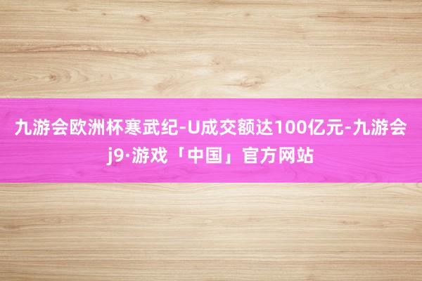九游会欧洲杯寒武纪-U成交额达100亿元-九游会j9·游戏「中国」官方网站