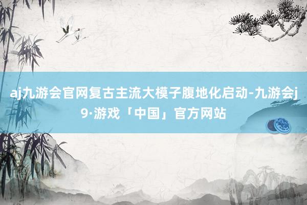 aj九游会官网复古主流大模子腹地化启动-九游会j9·游戏「中国」官方网站