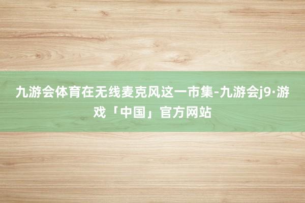 九游会体育在无线麦克风这一市集-九游会j9·游戏「中国」官方网站