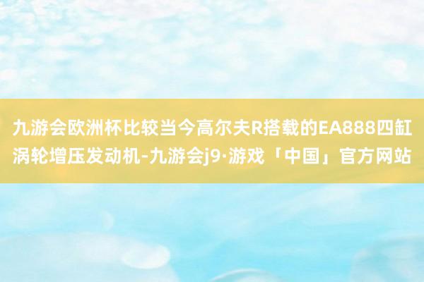 九游会欧洲杯比较当今高尔夫R搭载的EA888四缸涡轮增压发动机-九游会j9·游戏「中国」官方网站