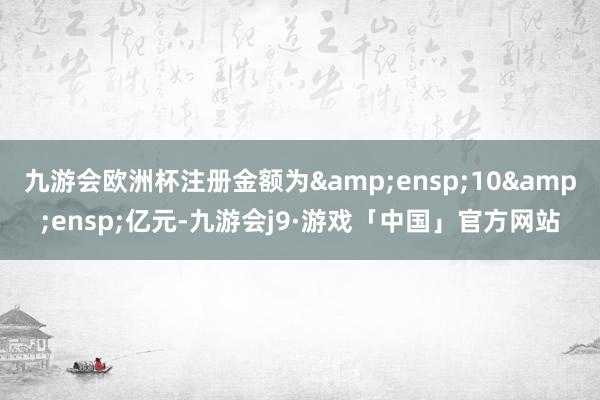 九游会欧洲杯注册金额为 10 亿元-九游会j9·游戏「中国」官方网站