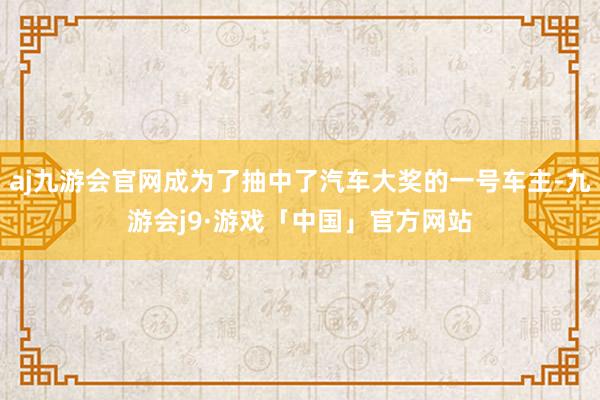 aj九游会官网成为了抽中了汽车大奖的一号车主-九游会j9·游戏「中国」官方网站