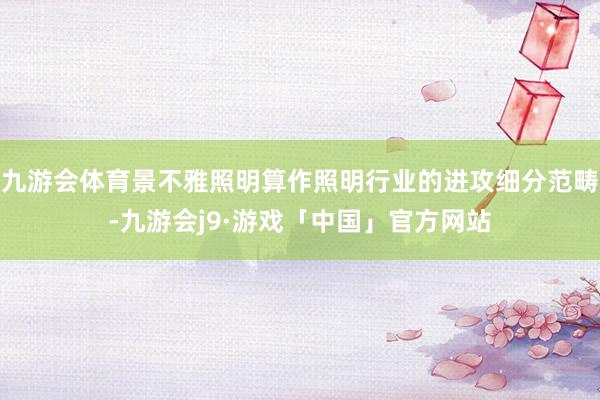 九游会体育景不雅照明算作照明行业的进攻细分范畴-九游会j9·游戏「中国」官方网站