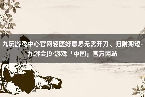 九玩游戏中心官网轻医好意思无需开刀、归附期短-九游会j9·游戏「中国」官方网站