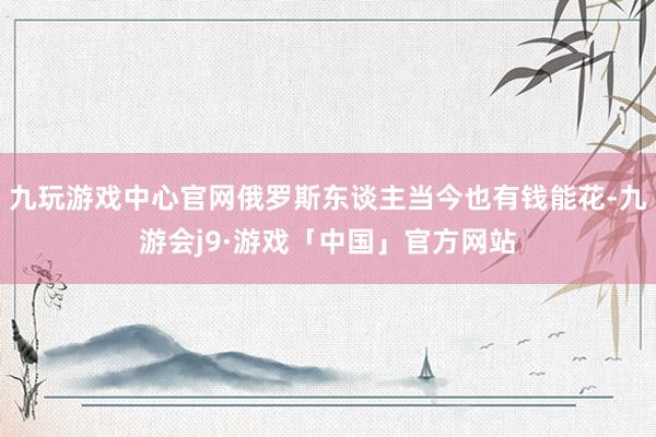 九玩游戏中心官网俄罗斯东谈主当今也有钱能花-九游会j9·游戏「中国」官方网站