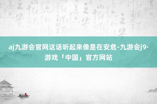 aj九游会官网这话听起来像是在安危-九游会j9·游戏「中国」官方网站