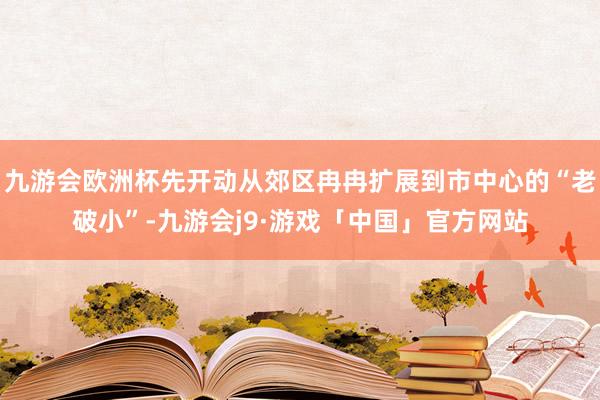 九游会欧洲杯先开动从郊区冉冉扩展到市中心的“老破小”-九游会j9·游戏「中国」官方网站