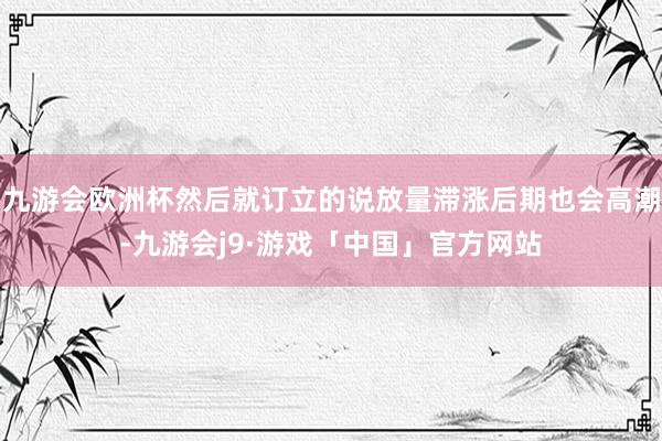 九游会欧洲杯然后就订立的说放量滞涨后期也会高潮-九游会j9·游戏「中国」官方网站