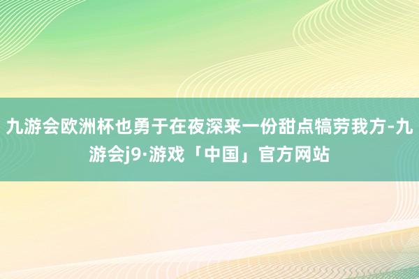 九游会欧洲杯也勇于在夜深来一份甜点犒劳我方-九游会j9·游戏「中国」官方网站