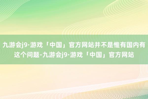 九游会j9·游戏「中国」官方网站并不是惟有国内有这个问题-九游会j9·游戏「中国」官方网站