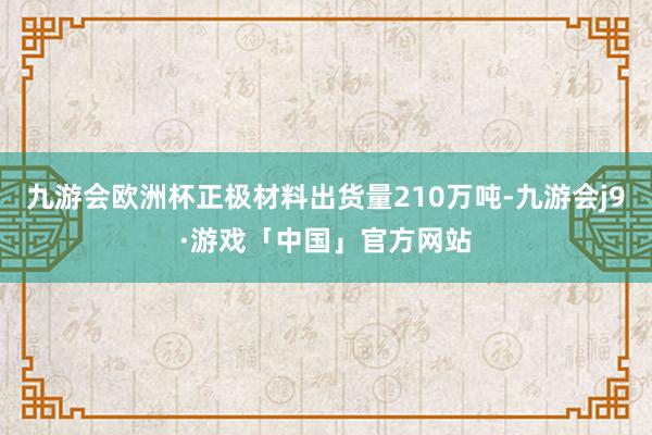 九游会欧洲杯正极材料出货量210万吨-九游会j9·游戏「中国」官方网站