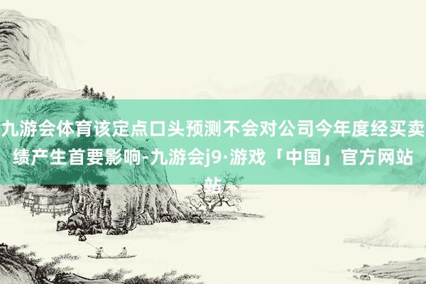 九游会体育该定点口头预测不会对公司今年度经买卖绩产生首要影响-九游会j9·游戏「中国」官方网站